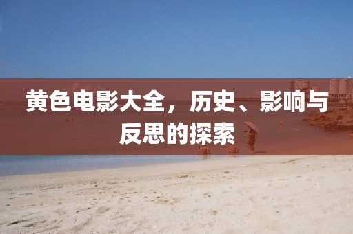 黄色电影大全，历史、影响与反思的探索