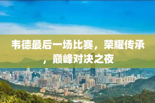 韦德最后一场比赛，荣耀传承，巅峰对决之夜