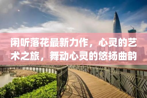 闲听落花最新力作，心灵的艺术之旅，舞动心灵的悠扬曲韵