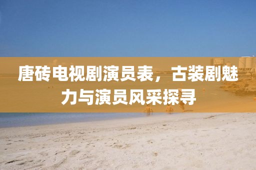 唐砖电视剧演员表，古装剧魅力与演员风采探寻