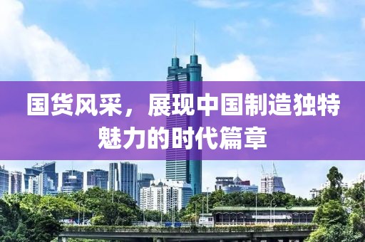 国货风采，展现中国制造独特魅力的时代篇章
