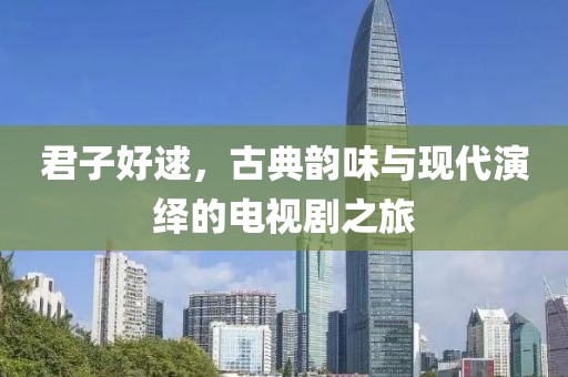 君子好逑，古典韵味与现代演绎的电视剧之旅