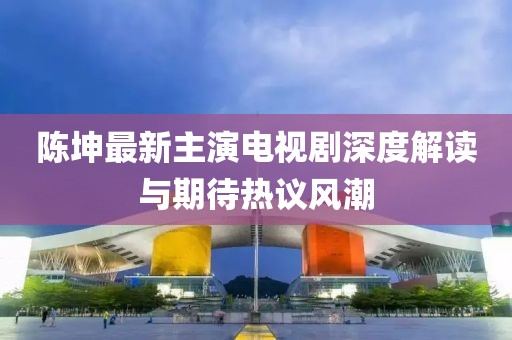 陈坤最新主演电视剧深度解读与期待热议风潮