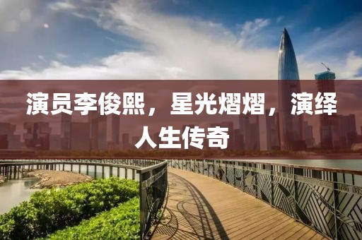 演员李俊熙，星光熠熠，演绎人生传奇