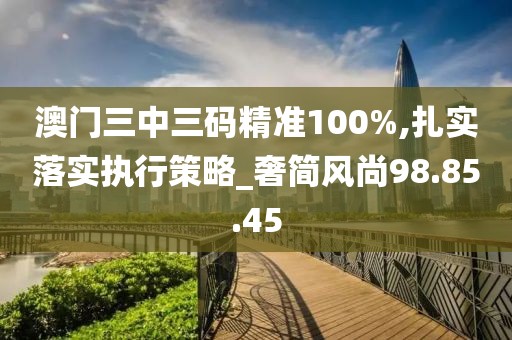 澳门三中三码精准100%,扎实落实执行策略_奢简风尚98.85.45