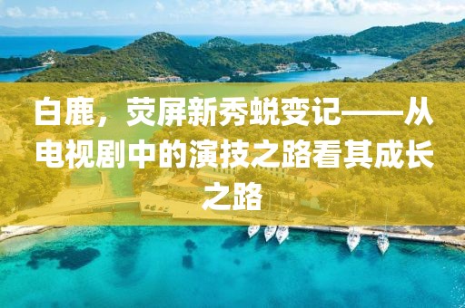 白鹿，荧屏新秀蜕变记——从电视剧中的演技之路看其成长之路