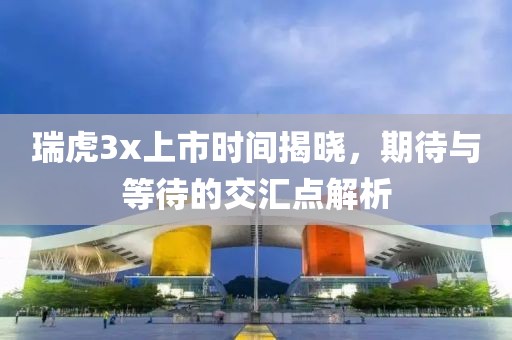 瑞虎3x上市时间揭晓，期待与等待的交汇点解析