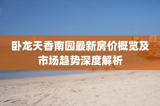 卧龙天香南园最新房价概览及市场趋势深度解析