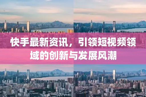 快手最新资讯，引领短视频领域的创新与发展风潮