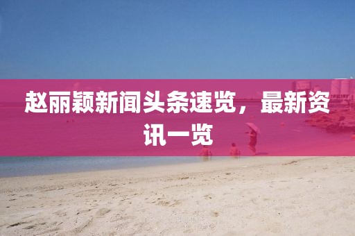赵丽颖新闻头条速览，最新资讯一览