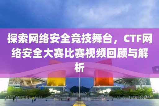 探索网络安全竞技舞台，CTF网络安全大赛比赛视频回顾与解析