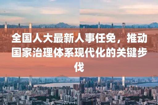 全国人大最新人事任免，推动国家治理体系现代化的关键步伐