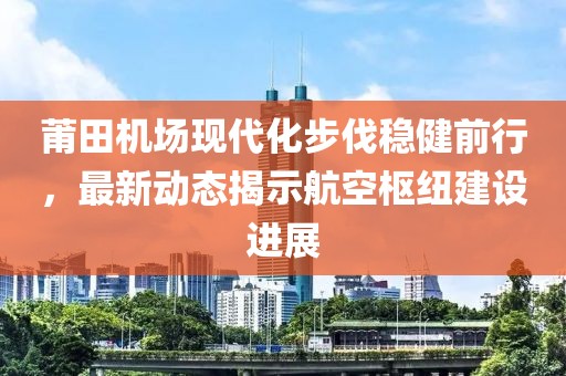 莆田机场现代化步伐稳健前行，最新动态揭示航空枢纽建设进展
