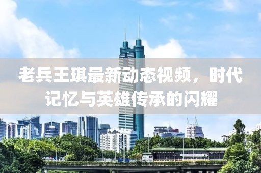 老兵王琪最新动态视频，时代记忆与英雄传承的闪耀