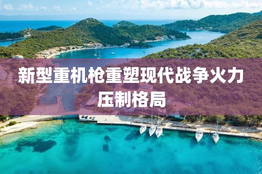 新型重机枪重塑现代战争火力压制格局