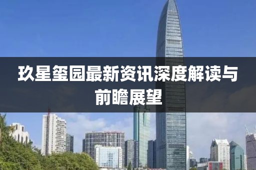 玖星玺园最新资讯深度解读与前瞻展望