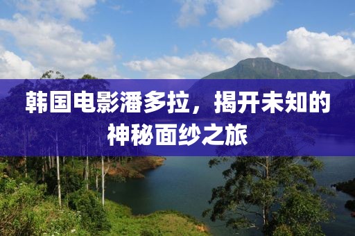 韩国电影潘多拉，揭开未知的神秘面纱之旅