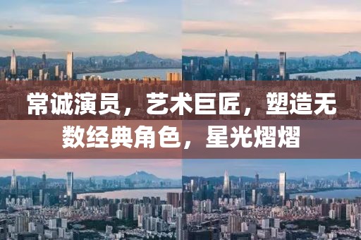 常诚演员，艺术巨匠，塑造无数经典角色，星光熠熠