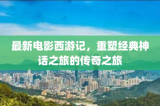 最新电影西游记，重塑经典神话之旅的传奇之旅