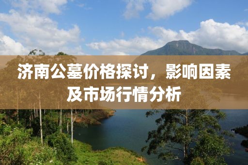 济南公墓价格探讨，影响因素及市场行情分析