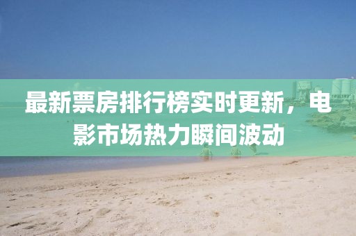 最新票房排行榜实时更新，电影市场热力瞬间波动