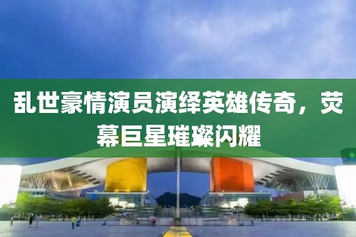 乱世豪情演员演绎英雄传奇，荧幕巨星璀璨闪耀