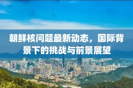 朝鲜核问题最新动态，国际背景下的挑战与前景展望