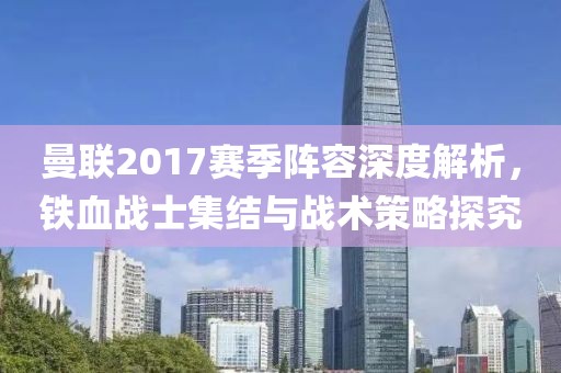 曼联2017赛季阵容深度解析，铁血战士集结与战术策略探究