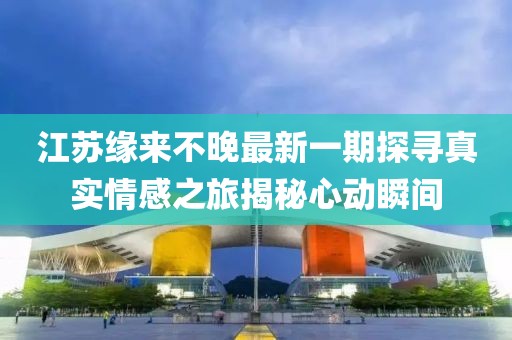 江苏缘来不晚最新一期探寻真实情感之旅揭秘心动瞬间