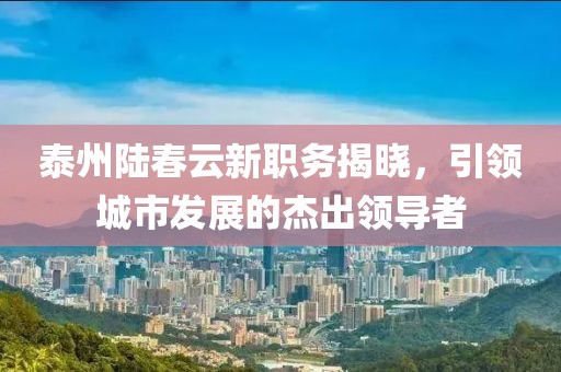 泰州陆春云新职务揭晓，引领城市发展的杰出领导者