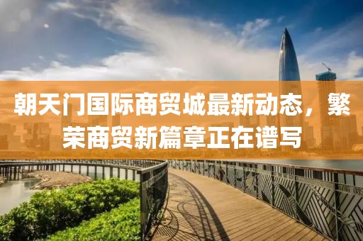 朝天门国际商贸城最新动态，繁荣商贸新篇章正在谱写