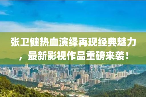 张卫健热血演绎再现经典魅力，最新影视作品重磅来袭！