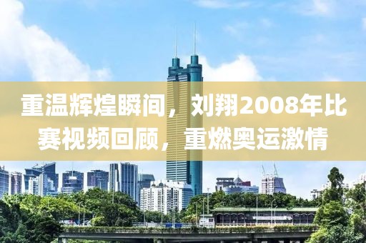 重温辉煌瞬间，刘翔2008年比赛视频回顾，重燃奥运激情