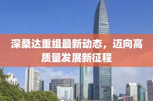 深桑达重组最新动态，迈向高质量发展新征程