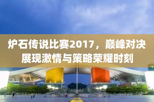 炉石传说比赛2017，巅峰对决展现激情与策略荣耀时刻