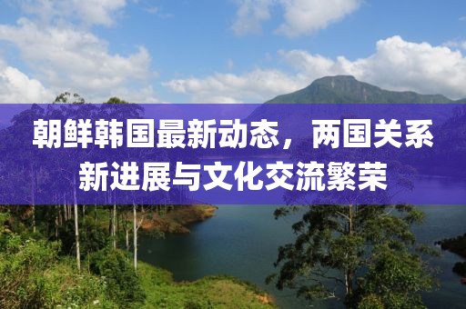 朝鲜韩国最新动态，两国关系新进展与文化交流繁荣