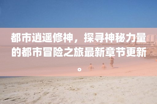 都市逍遥修神，探寻神秘力量的都市冒险之旅最新章节更新。