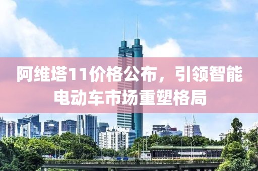 阿维塔11价格公布，引领智能电动车市场重塑格局