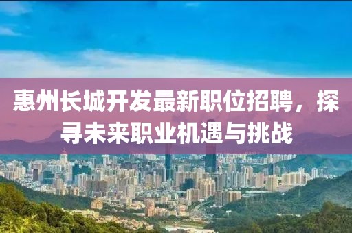 惠州长城开发最新职位招聘，探寻未来职业机遇与挑战