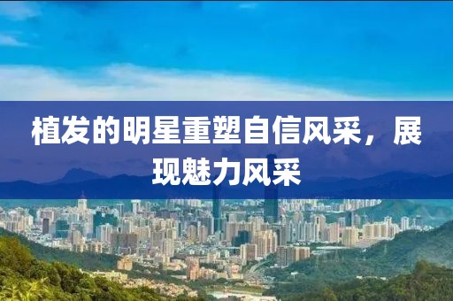 植发的明星重塑自信风采，展现魅力风采
