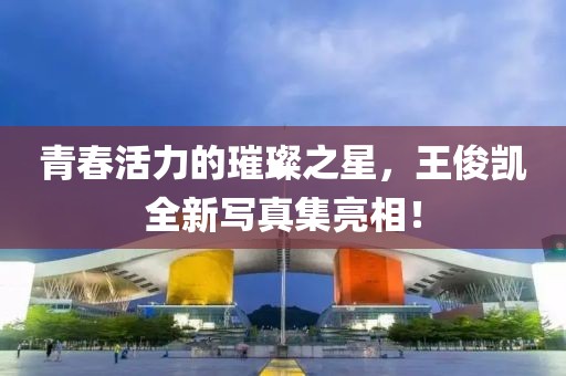 青春活力的璀璨之星，王俊凯全新写真集亮相！