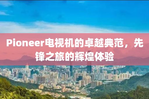 Pioneer电视机的卓越典范，先锋之旅的辉煌体验