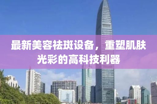 最新美容祛斑设备，重塑肌肤光彩的高科技利器