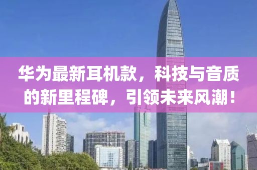 华为最新耳机款，科技与音质的新里程碑，引领未来风潮！