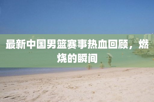 最新中国男篮赛事热血回顾，燃烧的瞬间