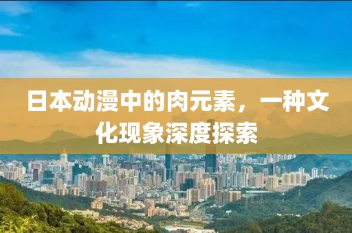 日本动漫中的肉元素，一种文化现象深度探索