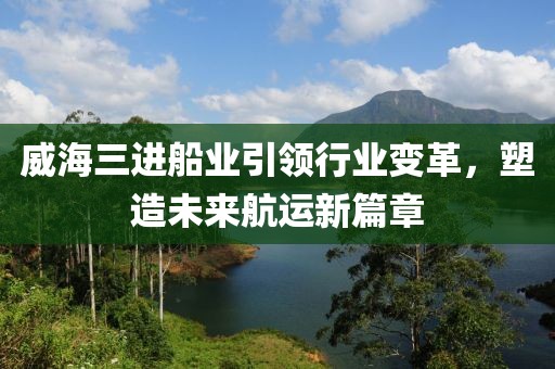 威海三进船业引领行业变革，塑造未来航运新篇章