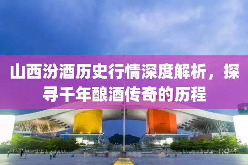 山西汾酒历史行情深度解析，探寻千年酿酒传奇的历程