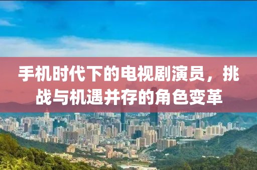 手机时代下的电视剧演员，挑战与机遇并存的角色变革