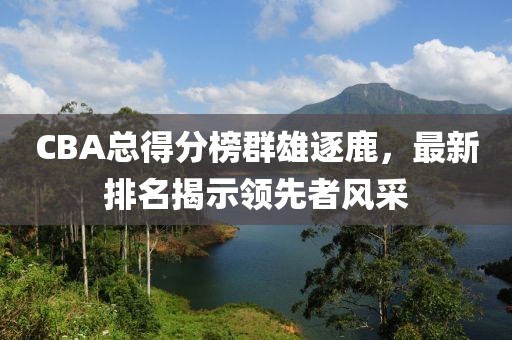 CBA总得分榜群雄逐鹿，最新排名揭示领先者风采